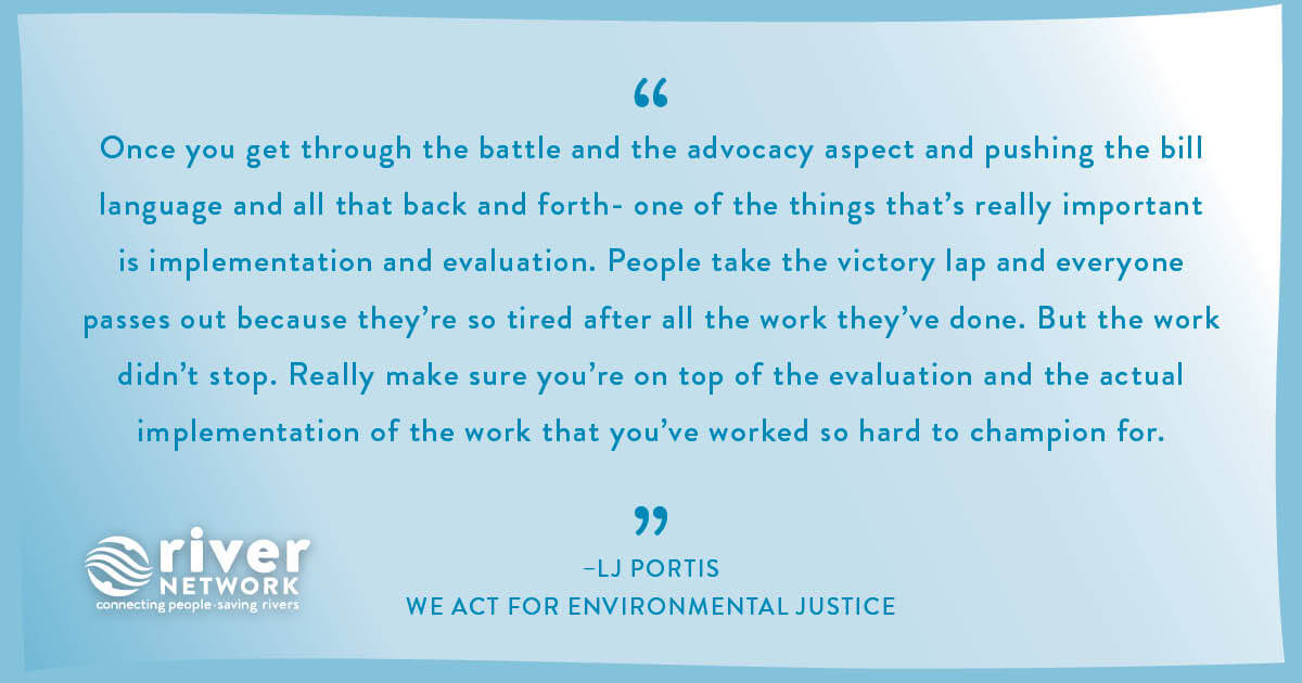 “Once you get through the battle and the advocacy aspect and pushing the bill language and all that back and forth- one of the things that's really important is implementation and evaluation. People take the victory lap and everyone passes out because they're so tired after all the work they've done. But the work didn't stop. Really make sure you're on top of the evaluation and the actual implementation of the work that you've worked so hard to champion for.” -LJ Portis, WE ACT for Environmental Justice